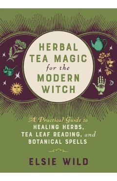 Herbal Tea Magic for the Modern Witch: A Practical Guide to Healing Herbs, Tea Leaf Reading, and Botanical Spells - Elsie Wild
