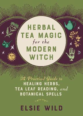Herbal Tea Magic for the Modern Witch: A Practical Guide to Healing Herbs, Tea Leaf Reading, and Botanical Spells - Elsie Wild