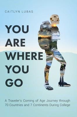 You Are Where You Go: A Traveler's Coming of Age Journey Through 70 Countries and 7 Continents During College - Caitlyn Lubas