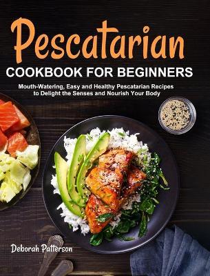 Pescatarian Cookbook for Beginners: Mouth-Watering, Easy and Healthy Pescatarian Recipes to Delight the Senses and Nourish Your Body - Deborah Patterson