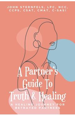 A Partner's Guide To Truth and Healing: A Healing Journey for Betrayed Partners - Sternfels Lpc Ncc Ccps Csat Cmat C-sasi