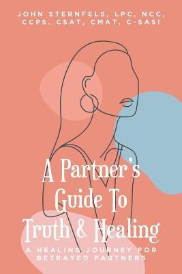 A Partner's Guide To Truth and Healing: A Healing Journey for Betrayed Partners - Sternfels Lpc Ncc Ccps Csat Cmat C-sasi
