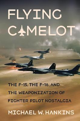 Flying Camelot: The F-15, the F-16, and the Weaponization of Fighter Pilot Nostalgia - Michael W. Hankins