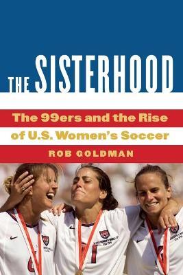 The Sisterhood: The 99ers and the Rise of U.S. Women's Soccer - Rob Goldman