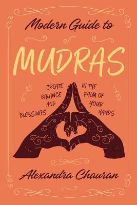 Modern Guide to Mudras: Create Balance and Blessings in the Palm of Your Hands - Alexandra Chauran