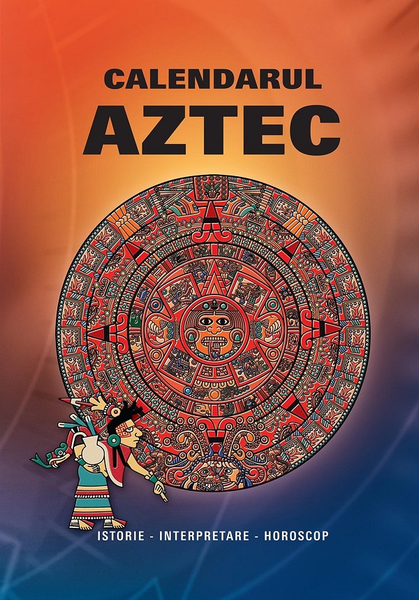 Calendarul Aztec. Istorie, interpretare, horoscop
