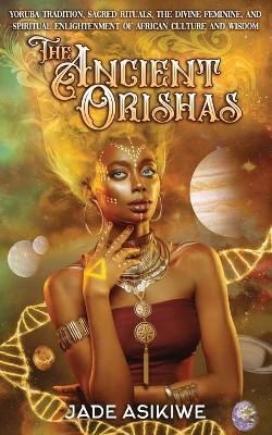 The Ancient Orishas: Yoruba Tradition, Sacred Rituals, The Divine Feminine, and Spiritual Enlightenment of African Culture and Wisdom - Jade Asikiwe
