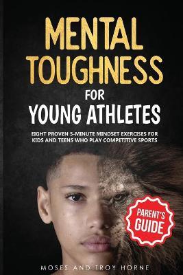 Mental Toughness For Young Athletes (Parent's Guide): Eight Proven 5-Minute Mindset Exercises For Kids And Teens Who Play Competitive Sports - Moses Horne