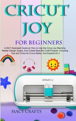 Cricut Joy for Beginners: A 2021 Illustrated Guide on How to Use the Cricut Joy Machine, Master Design Space, And Create Beautiful Craft Project - Macy Craft
