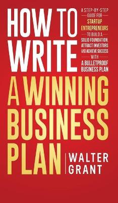How to Write a Winning Business Plan: A Step-by-Step Guide for Startup Entrepreneurs to Build a Solid Foundation, Attract Investors and Achieve Succes - Walter Grant