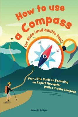 How to use a compass for kids (and adults too!): Your Little Guide to Becoming an Expert Navigator With a Trusty Compass - Henry D. Bridges