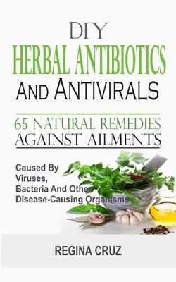 DIY Herbal Antibiotics And Antivirals: 65 Natural Remedies Against Ailments Caused By Viruses, Bacteria And Other Disease-Causing Organisms - Regina Cruz