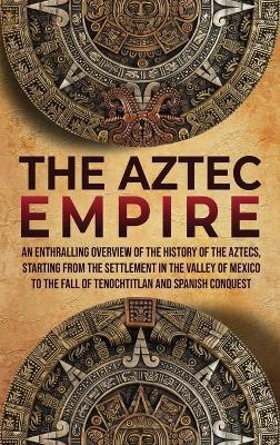 The Aztec Empire: An Enthralling Overview of the History of the Aztecs, Starting with the Settlement in the Valley of Mexico - Enthralling History