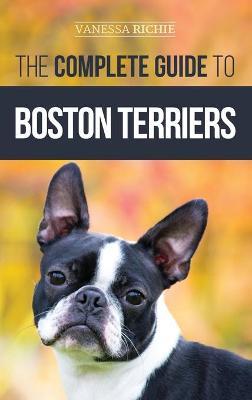 The Complete Guide to Boston Terriers: Preparing For, Housebreaking, Socializing, Feeding, and Loving Your New Boston Terrier Puppy - Vanessa Richie