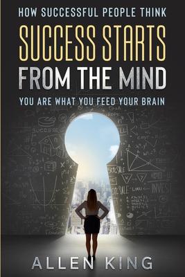 How Successful People Think: Success Starts From The Mind - You Are What You Feed Your Brain - Allen King