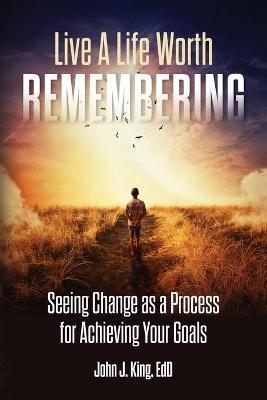 Live a Life Worth Remembering: Seeing Change as a Process for Achieving Your Goals - Ed D. John J. King