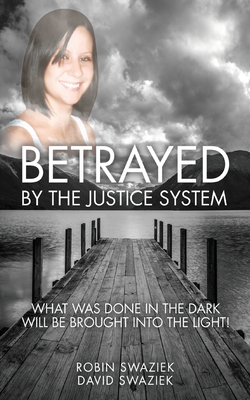 Betrayed by the Justice System: What Was Done in the Dark Will Be Brought Into the Light - Robin Swaziek