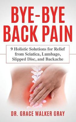 Bye-Bye Back Pain: 9 Holistic Solutions for Relief from Sciatica, Lumbago, Slipped Disc, and Backache - Grace Walker Gray