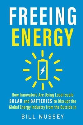 Freeing Energy: How Innovators Are Using Local-scale Solar and Batteries to Disrupt the Global Energy Industry from the Outside In - Bill Nussey