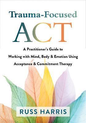 Trauma-Focused ACT: A Practitioner's Guide to Working with Mind, Body, and Emotion Using Acceptance and Commitment Therapy - Russ Harris