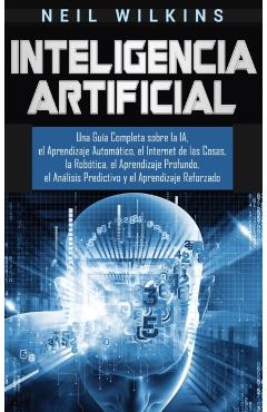 Inteligencia Artificial: Una Gua Completa sobre la IA, el Aprendizaje Automtico, el Internet de las Cosas, la Robtica, el Aprendizaje Profun - Neil Wilkins