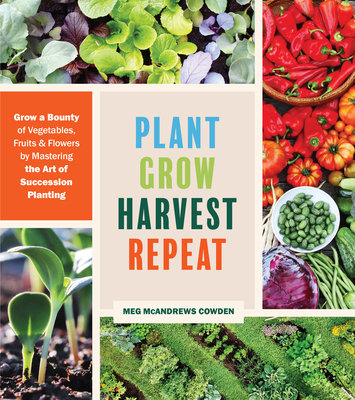 Plant Grow Harvest Repeat: Grow a Bounty of Vegetables, Fruits, and Flowers by Mastering the Art of Succession Planting - Meg Mcandrews Cowden