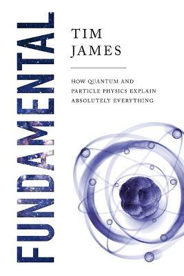 Fundamental: How Quantum and Particle Physics Explain Absolutely Everything - Tim James