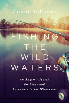 Fishing the Wild Waters: An Angler's Search for Peace and Adventure in the Wilderness - Conor Sullivan