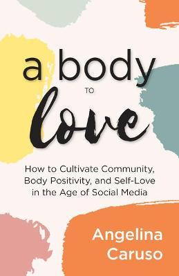 A Body to Love: Cultivate Community, Body Positivity, and Self-Love in the Age of Social Media (Dealing with Body Image Issues) - Angelina Caruso