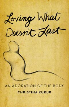 Coperta cărții 'Loving What Doesn't Last: An Adoration of the Body - Christina Kukuk'