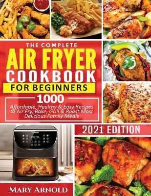 The Complete Air Fryer Cookbook for Beginners: 1000 Affordable, Healthy & Easy Recipes to Air Fry, Bake, Grill & Roast Most Delicious Family Meals - Mary Arnold