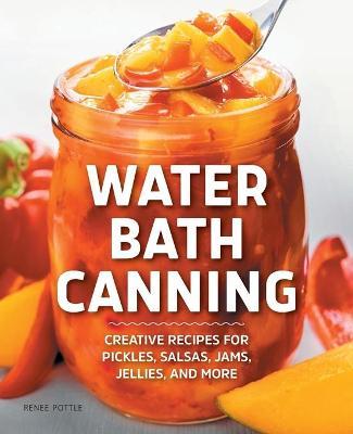 Water Bath Canning: Creative Recipes for Pickles, Salsas, Jams, Jellies, and More - Renee Pottle