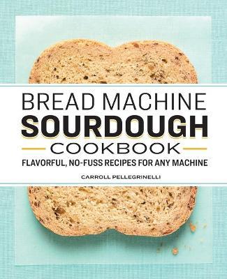 Bread Machine Sourdough Cookbook: Flavorful, No-Fuss Recipes for Any Machine - Carroll Pellegrinelli