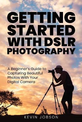 Getting Started With DSLR Photography: A Beginner's Guide to Capturing Beautiful Photos With Your Digital Camera - Kevin Jobson