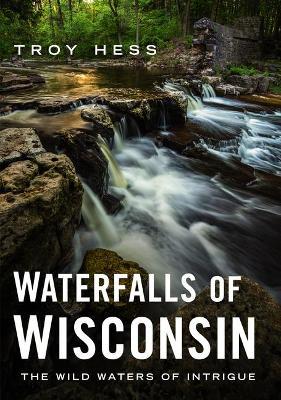 Waterfalls of Wisconsin: The Wild Waters of Intrigue - Troy Hess