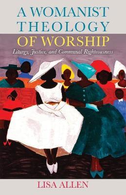 A Womanist Theology of Worship: Liturgy, Justice, and Communal Righteousness - Lisa Allen