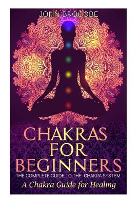 Chakras: Chakras for Beginners: The Complete Guide to the Chakra System: A Chakra Guide for Healing - John Brocobe