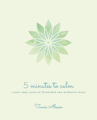 5 Minutes to Calm: Create Daily Peace in 52 Mindful and Meditative Ways - Tania Ahsan