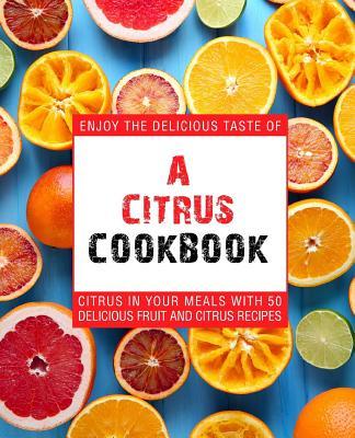 A Citrus Cookbook: Enjoy the Delicious Tastes of Citrus in Your Meals with 50 Delicious Fruit and Citrus Recipes (2nd Edition) - Booksumo Press