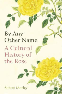By Any Other Name: A Cultural History of the Rose - Simon Morley