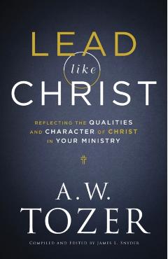 Lead Like Christ: Reflecting the Qualities and Character of Christ in Your Ministry - A. W. Tozer