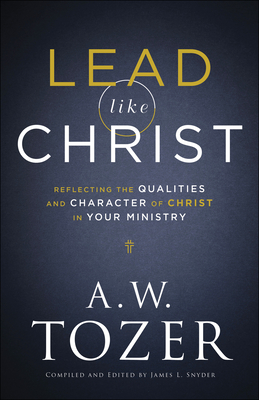 Lead Like Christ: Reflecting the Qualities and Character of Christ in Your Ministry - A. W. Tozer