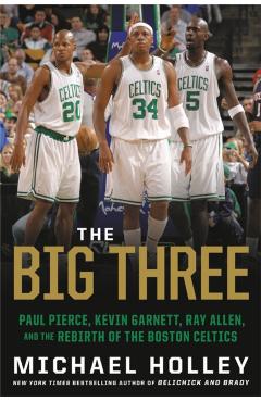 The Big Three: Paul Pierce, Kevin Garnett, Ray Allen, and the Rebirth of the Boston Celtics - Michael Holley