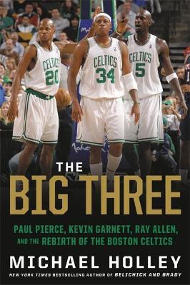 The Big Three: Paul Pierce, Kevin Garnett, Ray Allen, and the Rebirth of the Boston Celtics - Michael Holley