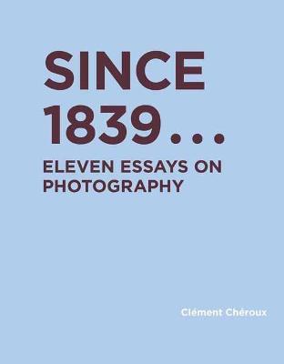 Since 1839: Eleven Essays on Photography - Clement Cheroux