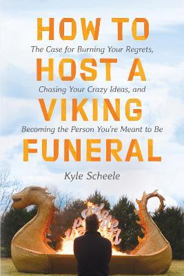 How to Host a Viking Funeral: The Case for Burning Your Regrets, Chasing Your Crazy Ideas, and Becoming the Person You're Meant to Be - Kyle Scheele