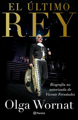 El �ltimo Rey: La Biograf�a No Autorizada de Vicente Fern�ndez - Olga Wornat