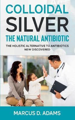 Colloidal Silver - The Natural Antibiotic: The Holistic Alternative To Antibiotics New Discovered - Marcus D. Adams