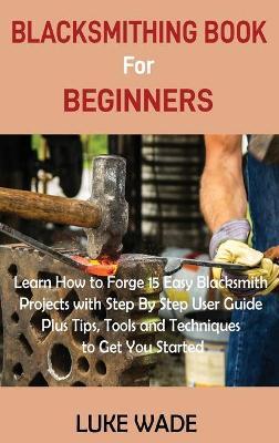 Blacksmithing Book for Beginners: Learn How to Forge 15 Easy Blacksmith Projects with Step By Step User Guide Plus Tips, Tools and Techniques to Get Y - Luke Wade