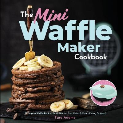 The Mini Waffle Maker Cookbook: 101 Belgian Waffle Recipes (with Gluten-Free, Paleo, and Clean-Eating Options) - Tara Adams